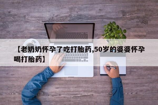 流产药联系微信【老奶奶怀孕了吃打胎药,50岁的婆婆怀孕喝打胎药】