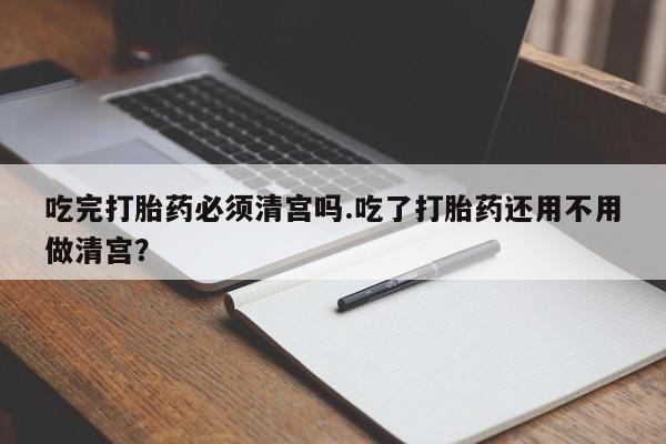 流产药联系微信吃完打胎药必须清宫吗.吃了打胎药还用不用做清宫？
