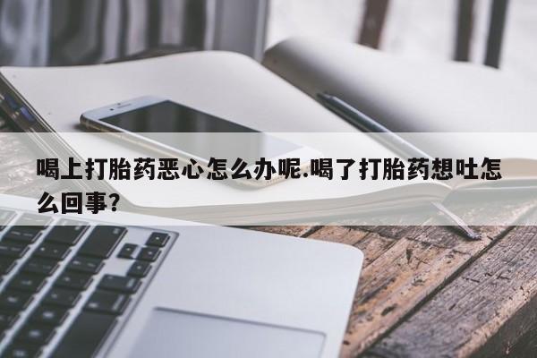 流产药联系微信喝上打胎药恶心怎么办呢.喝了打胎药想吐怎么回事？