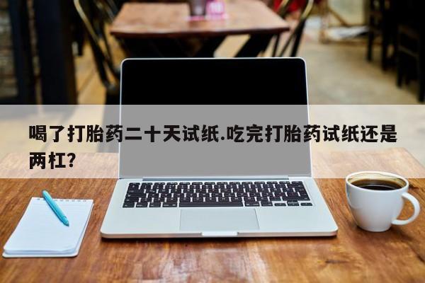 流产药联系微信喝了打胎药二十天试纸.吃完打胎药试纸还是两杠？
