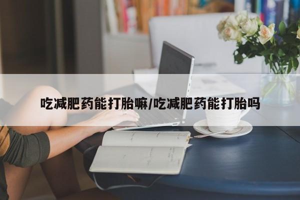 流产药联系微信吃减肥药能打胎嘛/吃减肥药能打胎吗