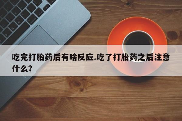 流产药联系微信吃完打胎药后有啥反应.吃了打胎药之后注意什么？