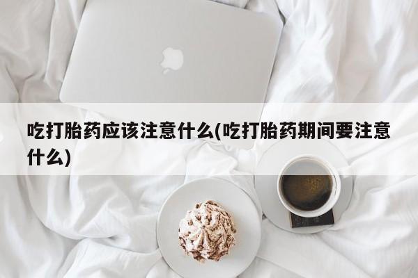流产药联系微信吃打胎药应该注意什么(吃打胎药期间要注意什么)