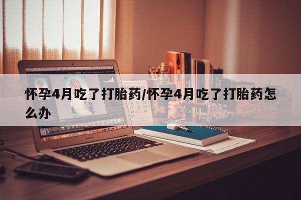流产药联系微信怀孕4月吃了打胎药/怀孕4月吃了打胎药怎么办