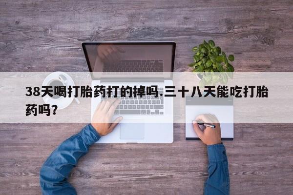 流产药联系微信38天喝打胎药打的掉吗.三十八天能吃打胎药吗？