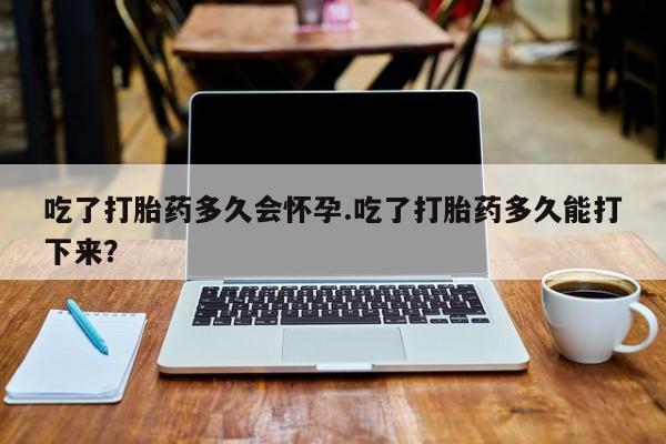 流产药联系微信吃了打胎药多久会怀孕.吃了打胎药多久能打下来？
