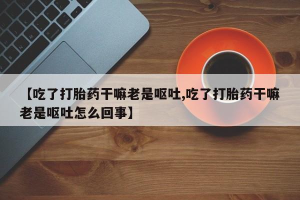 流产药联系微信【吃了打胎药干嘛老是呕吐,吃了打胎药干嘛老是呕吐怎么回事】