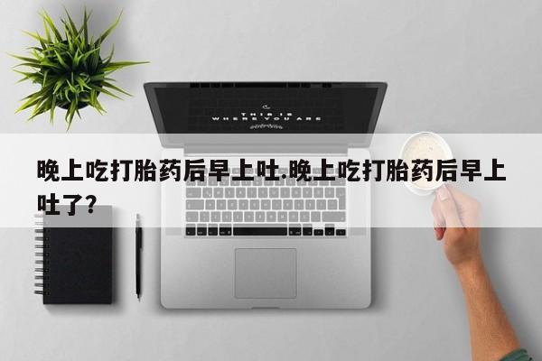 流产药联系微信晚上吃打胎药后早上吐.晚上吃打胎药后早上吐了？