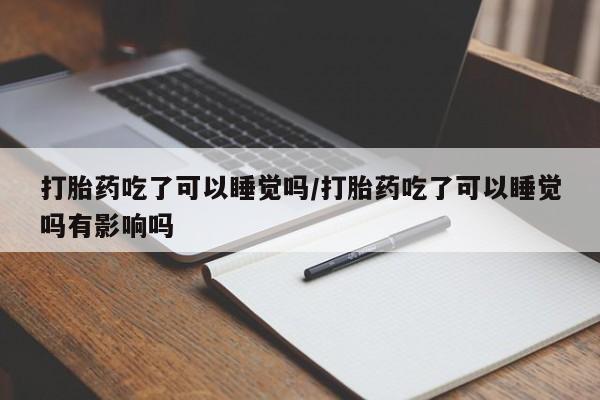 流产药联系微信打胎药吃了可以睡觉吗/打胎药吃了可以睡觉吗有影响吗