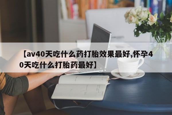 流产药联系微信【av40天吃什么药打胎效果最好,怀孕40天吃什么打胎药最好】