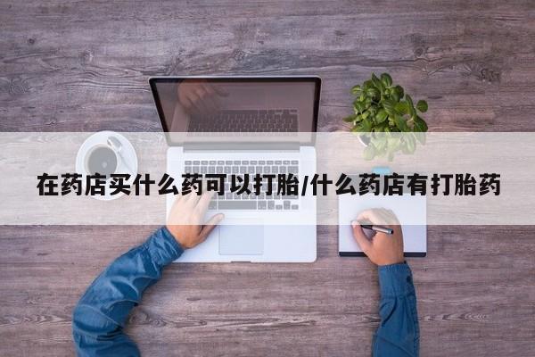 流产药联系微信在药店买什么药可以打胎/什么药店有打胎药