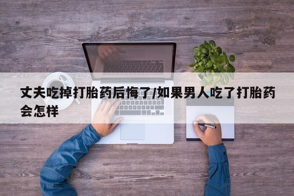 流产药联系微信丈夫吃掉打胎药后悔了/如果男人吃了打胎药会怎样