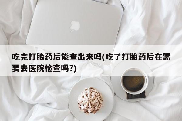 流产药联系微信吃完打胎药后能查出来吗(吃了打胎药后在需要去医院检查吗?)