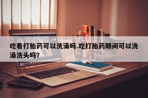 流产药联系微信吃着打胎药可以洗澡吗.吃打胎药期间可以洗澡洗头吗？
