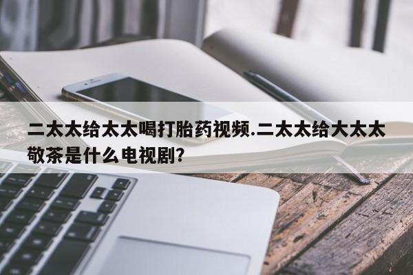 流产药联系微信二太太给太太喝打胎药视频.二太太给大太太敬茶是什么电视剧？