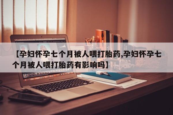 流产药联系微信【孕妇怀孕七个月被人喂打胎药,孕妇怀孕七个月被人喂打胎药有影响吗】