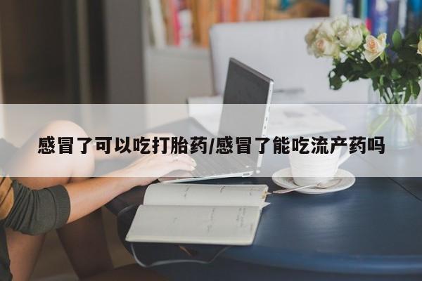流产药联系微信感冒了可以吃打胎药/感冒了能吃流产药吗