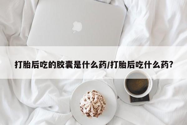 流产药联系微信打胎后吃的胶囊是什么药/打胎后吃什么药?