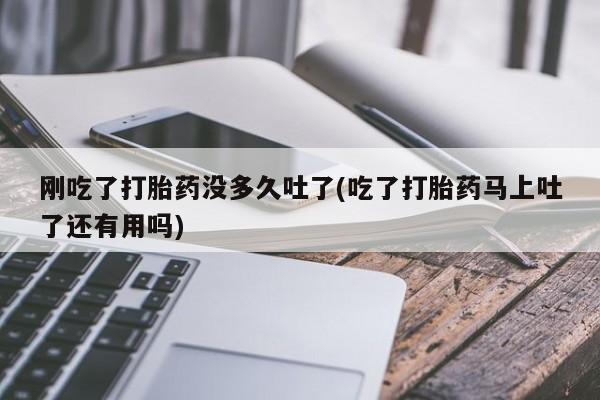 流产药联系微信刚吃了打胎药没多久吐了(吃了打胎药马上吐了还有用吗)