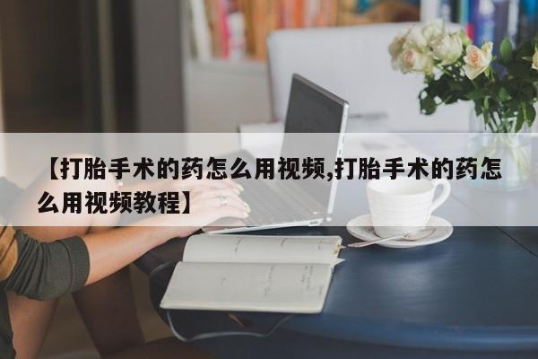 流产药联系微信【打胎手术的药怎么用视频,打胎手术的药怎么用视频教程】