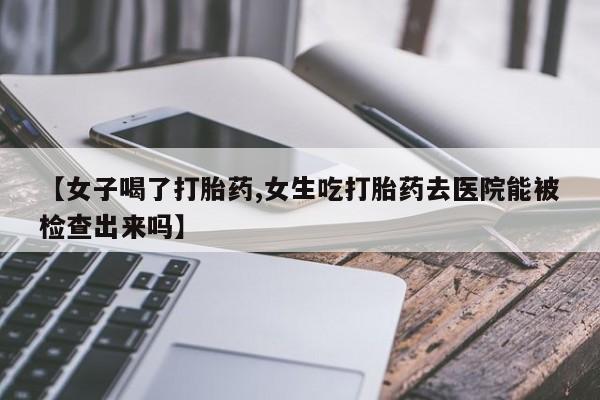 流产药联系微信【女子喝了打胎药,女生吃打胎药去医院能被检查出来吗】
