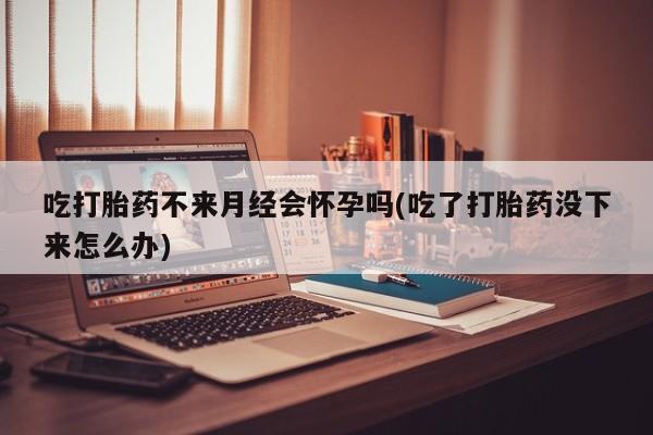 流产药联系微信吃打胎药不来月经会怀孕吗(吃了打胎药没下来怎么办)