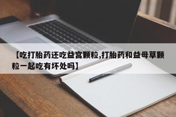 流产药联系微信【吃打胎药还吃益宫颗粒,打胎药和益母草颗粒一起吃有坏处吗】