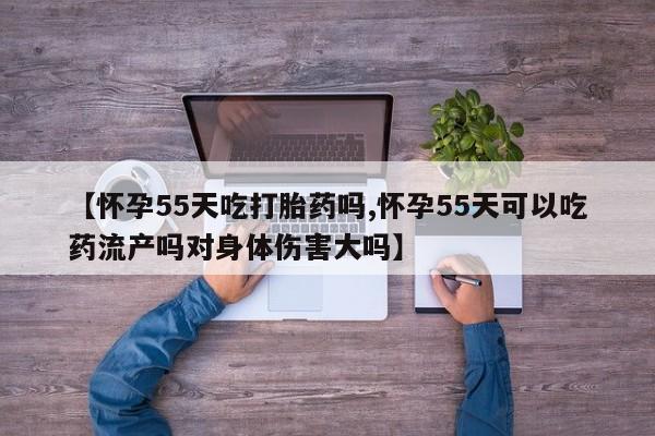 流产药联系微信【怀孕55天吃打胎药吗,怀孕55天可以吃药流产吗对身体伤害大吗】
