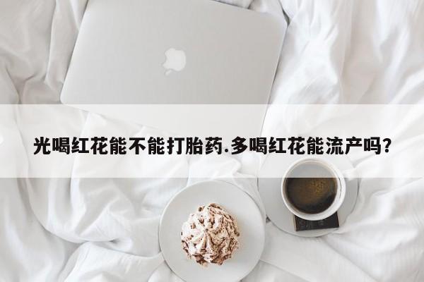 流产药联系微信光喝红花能不能打胎药.多喝红花能流产吗？