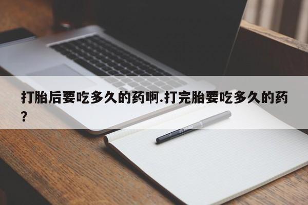 流产药联系微信打胎后要吃多久的药啊.打完胎要吃多久的药？