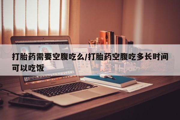 流产药联系微信打胎药需要空腹吃么/打胎药空腹吃多长时间可以吃饭