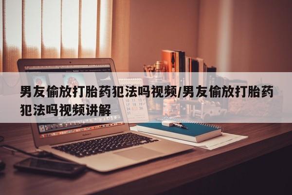 流产药联系微信男友偷放打胎药犯法吗视频/男友偷放打胎药犯法吗视频讲解