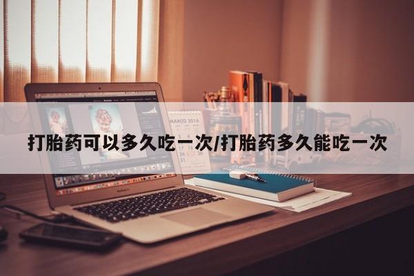 流产药联系微信打胎药可以多久吃一次/打胎药多久能吃一次