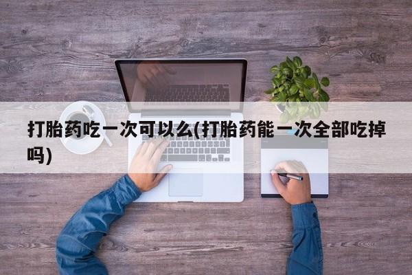 流产药联系微信打胎药吃一次可以么(打胎药能一次全部吃掉吗)