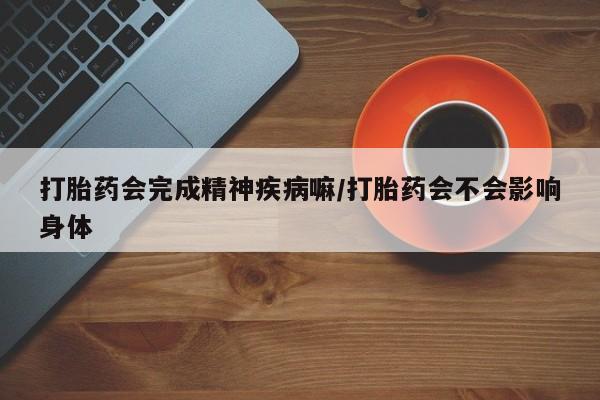 流产药联系微信打胎药会完成精神疾病嘛/打胎药会不会影响身体