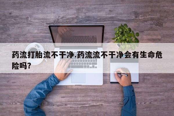 流产药联系微信药流打胎流不干净.药流流不干净会有生命危险吗？