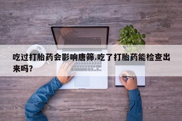 流产药联系微信吃过打胎药会影响唐筛.吃了打胎药能检查出来吗？
