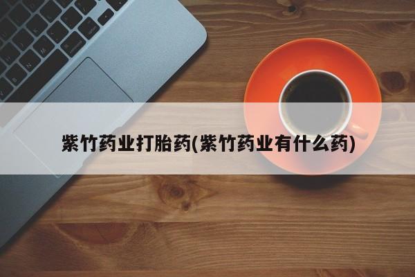 流产药联系微信紫竹药业打胎药(紫竹药业有什么药)