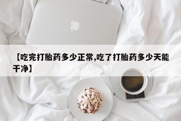 流产药联系微信【吃完打胎药多少正常,吃了打胎药多少天能干净】
