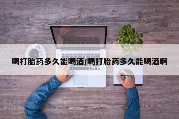 流产药联系微信喝打胎药多久能喝酒/喝打胎药多久能喝酒啊