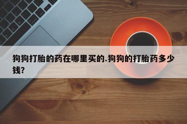流产药联系微信狗狗打胎的药在哪里买的.狗狗的打胎药多少钱？