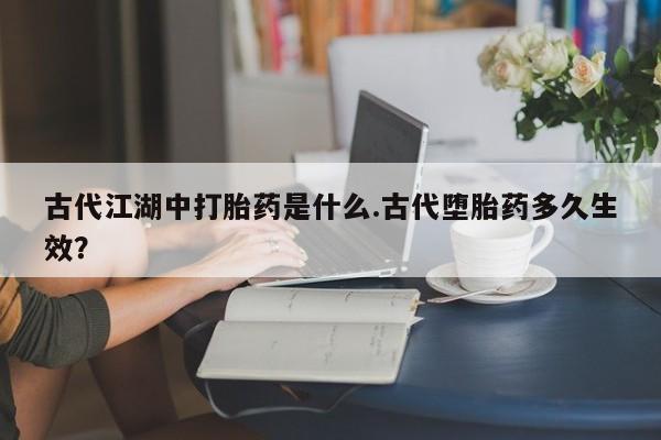 流产药联系微信古代江湖中打胎药是什么.古代堕胎药多久生效？
