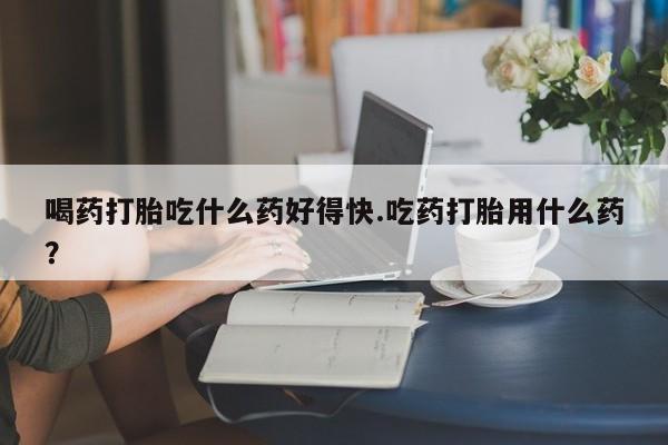 流产药联系微信喝药打胎吃什么药好得快.吃药打胎用什么药？