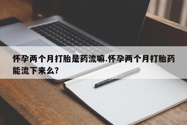流产药联系微信怀孕两个月打胎是药流嘛.怀孕两个月打胎药能流下来么？