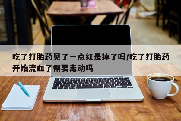 流产药联系微信吃了打胎药见了一点红是掉了吗/吃了打胎药开始流血了需要走动吗