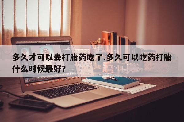 流产药联系微信多久才可以去打胎药吃了.多久可以吃药打胎什么时候最好？