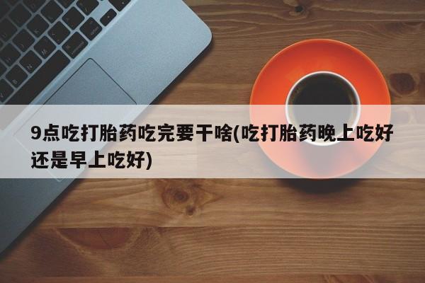 流产药联系微信9点吃打胎药吃完要干啥(吃打胎药晚上吃好还是早上吃好)