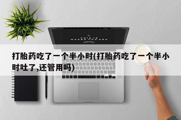 流产药联系微信打胎药吃了一个半小时(打胎药吃了一个半小时吐了,还管用吗)