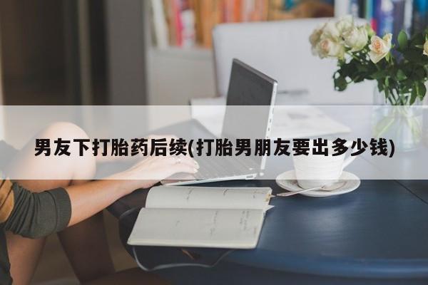 流产药联系微信男友下打胎药后续(打胎男朋友要出多少钱)