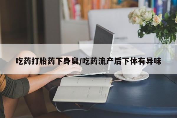 流产药联系微信吃药打胎药下身臭/吃药流产后下体有异味